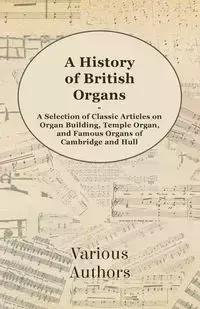 A History of British Organs - A Selection of Classic Articles on Organ Building, Temple Organ, and Famous Organs of Cambridge and Hull - Various