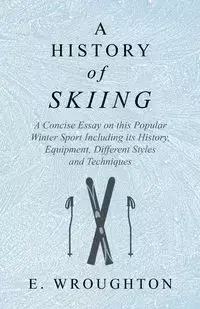 A History of Skiing - A Concise Essay on this Popular Winter Sport Including its History, Equipment, Different Styles and Techniques - Wroughton E.