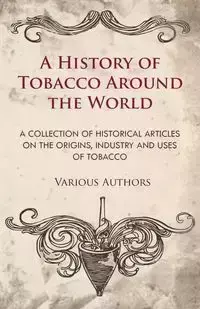 A History of Tobacco Around the World - A Collection of Historical Articles on the Origins, Industry and Uses of Tobacco - Various