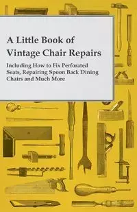 A Little Book of Vintage Chair Repairs - Including How to Fix Perforated Seats, Repairing Spoon Back Dining Chairs and Much More - Anon