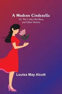 A Modern Cinderella; Or, The Little Old Shoe, and Other Stories - Louisa May Alcott