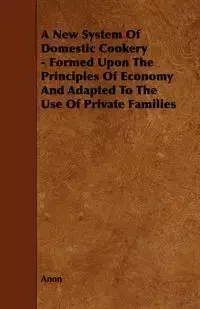 A New System of Domestic Cookery - Formed Upon the Principles of Economy and Adapted to the Use of Private Families - Anon