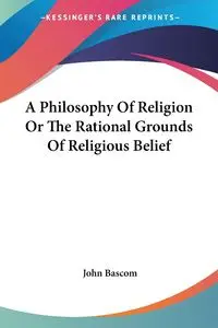 A Philosophy Of Religion Or The Rational Grounds Of Religious Belief - John Bascom