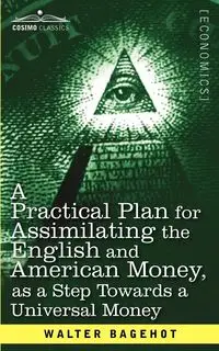 A Practical Plan for Assimilating the English and American Money, as a Step Towards a Universal Money - Walter Bagehot