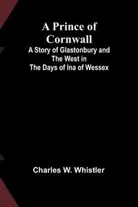 A Prince of Cornwall; A Story of Glastonbury and the West in the Days of Ina of Wessex - W. Charles Whistler