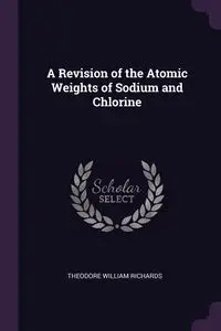 A Revision of the Atomic Weights of Sodium and Chlorine - Theodore William Richards