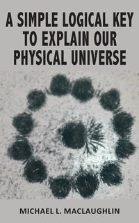 A SIMPLE LOGICAL KEY TO EXPLAIN OUR PHYSICAL UNIVERSE - MacLaughlin Michael L.