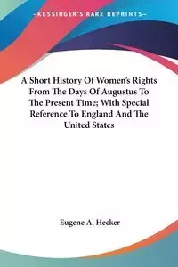 A Short History Of Women's Rights From The Days Of Augustus To The Present Time; With Special Reference To England And The United States - Eugene A. Hecker