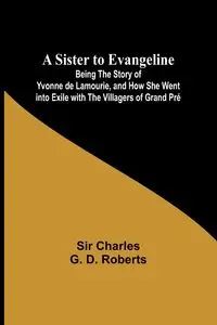 A Sister to Evangeline;Being the Story of Yvonne de Lamourie, and how she went into exile with the villagers of Grand Pré - Charles Roberts Sir