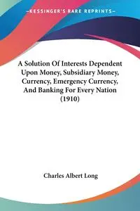 A Solution Of Interests Dependent Upon Money, Subsidiary Money, Currency, Emergency Currency, And Banking For Every Nation (1910) - Long Charles Albert