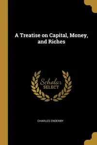 A Treatise on Capital, Money, and Riches - Charles Enderby