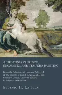 A Treatise on Fresco, Encaustic, and Tempera Painting ; Being the Substance of Lectures Delivered at The Society of British Artists, and at the School of Design, Leicester Square, in the years 1838-39-40 - Eugenio H. Latilla