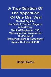 A True Relation of the Apparition of one Mrs. Veal The Next Day after Her Death, to one Mrs. Bargrave, at Canterbury, the 8th of September, 1705; which Apparition Recommends the Perusal of Drelincourt's Book of Consolations against the Fears of Death - Da