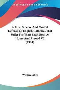 A True, Sincere And Modest Defense Of English Catholics That Suffer For Their Faith Both At Home And Abroad V2 (1914) - Allen William