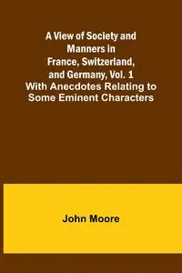 A View of Society and Manners in France, Switzerland, and Germany, Vol. 1; With Anecdotes Relating to Some Eminent Characters - John Moore