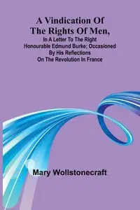 A Vindication of the rights of men, in a letter to the Right Honourable Edmund Burke; occasioned by his Reflections on the Revolution in France - Mary Wollstonecraft