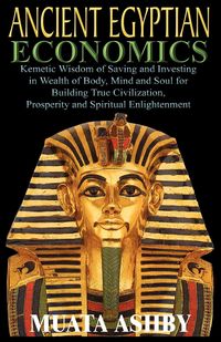 ANCIENT EGYPTIAN ECONOMICS Kemetic Wisdom of Saving and Investing in Wealth of Body, Mind, and Soul for Building True Civilization, Prosperity and Spiritual Enlightenment - Ashby Muata