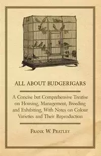 All about Budgerigars - A Concise But Comprehensive Treatise on Housing, Management, Breeding and Exhibiting, with Notes on Colour Varieties and Their - Pratley Frank W.