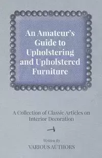 An Amateur's Guide to Upholstering and Upholstered Furniture - A Collection of Classic Articles on Interior Decoration - Various