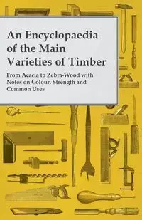 An Encyclopaedia of the Main Varieties of Timber - From Acacia to Zebra-Wood with Notes on Colour, Strength and Common Uses - Anon