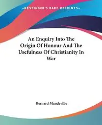 An Enquiry Into The Origin Of Honour And The Usefulness Of Christianity In War - Bernard Mandeville