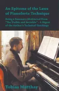 An Epitome of the Laws of Pianoforte Technique - Being a Summary Abstracted From "The Visible and Invisible" - A Digest of the Author's Technical Teachings - Tobias Matthay