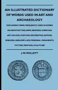 An Illustrated Dictionary Of Words Used In Art And Archaeology - Explaining Terms Frequently Used In Works On Architecture, Arms, Bronzes, Christian Art, Colour, Costume, Decoration, Devices, Emblems, Heraldry, Lace, Personal Ornaments, Pottery, Painting,