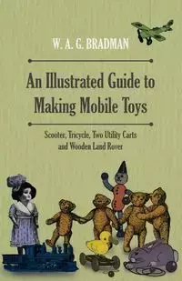 An Illustrated Guide to Making Mobile Toys - Scooter, Tricycle, Two Utility Carts and Wooden Land Rover - Bradman W. A. G.