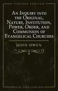 An Inquiry into the Original, Nature, Institution, Power, Order, and Communion of Evangelical Churches - Owen