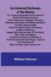 An Universal Dictionary of the Marine; Or, a Copious Explanation of the Technical Terms and Phrases Employed in the Construction, Equipment, Furniture, Machinery, Movements, and Military Operations of a Ship. Illustrated With Variety of Original Designs o