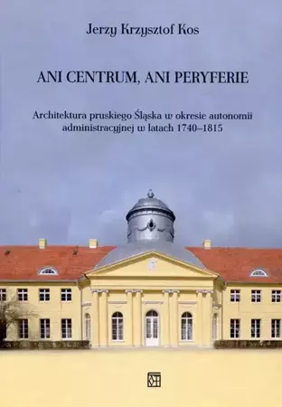 Ani centrum ani peryferie Architektura pruskiego Śląska w okresie autonomii administracyjnej w latach 1740-1815 - Jerzy Krzysztof Kos
