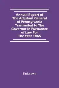 Annual Report Of The Adjutant General Of Pennsylvania Transmited To The Governor In Pursuance Of Law For The Year 1865 - Unknown