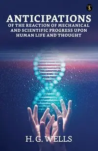 Anticipations Of The Reaction Of Mechanical And Scientific Progress Upon Human Life And Thought - Wells H. G.