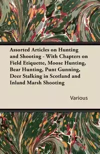 Assorted Articles on Hunting and Shooting - With Chapters on Field Etiquette, Moose Hunting, Bear Hunting, Punt Gunning, Deer Stalking in Scotland and - Various