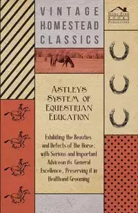 Astley's System of Equestrian Education - Exhibiting the Beauties and Defects of the Horse - With Serious and Important Advice on its General Excellence, Preserving it in Health and Grooming - Anon.