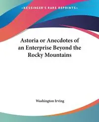 Astoria or Anecdotes of an Enterprise Beyond the Rocky Mountains - Irving Washington