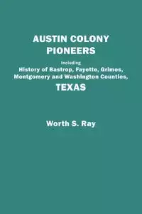 Austin Colony Pioneers. Including History of Bastrop, Fayette, Grimes, Montgomery and Washington Counties, Texas - Ray Worth S.