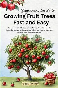 Beginner's Guide to Growing Fruit Trees Fast and Easy - Sophie McKay