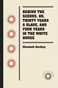 Behind the Scenes, or, Thirty Years a Slave, and Four Years in the White House - Elizabeth Keckley