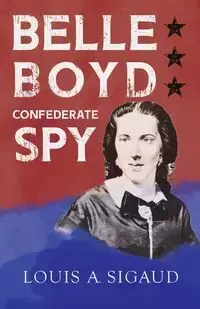 Belle Boyd - Confederate Spy;With the Essay 'The Confederate Girl Who Saved Stonewall Jackson' by George Barton - Louis A. Sigaud