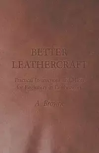 Better Leathercraft - Practical Instructions and Hints for Beginners in Leatherwork - Browne A.