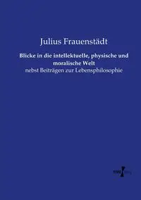 Blicke in die intellektuelle, physische und moralische Welt - Julius Frauenstädt