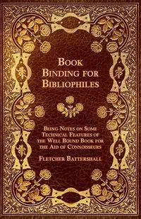 Book Binding for Bibliophiles - Being Notes on Some Technical Features of the Well Bound Book for the Aid of Connoisseurs - Together with a Sketch of - Fletcher Battershall