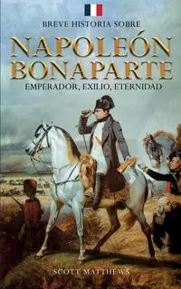 Breve historia sobre Napoleón Bonaparte - Emperador, exilio, eternidad - Scott Matthews