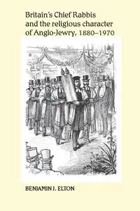 Britain's Chief Rabbis and the religious character of Anglo-Jewry, 1880-1970 - Elton Benjamin