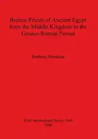 Bronze Priests of Ancient Egypt from the Middle Kingdom to the Græco-Roman Period - Barbara Mendoza