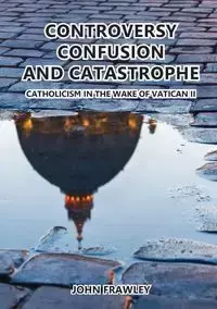 CONTROVERSY CONFUSION AND CATASTROPHE - CATHOLICISM IN THE WAKE OF VATICAN II - John Frawley