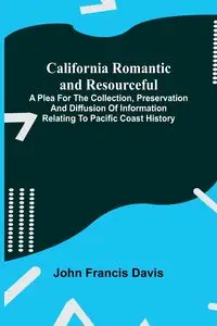 California Romantic and Resourceful; A plea for the Collection, Preservation and Diffusion of Information Relating to Pacific Coast History - Francis Davis John