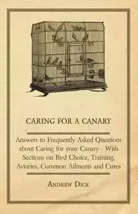 Caring for a Canary - Answers to Frequently Asked Questions about Caring for your Canary - With Sections on Bird Choice, Training, Aviaries, Common Ailments and Cures - Dick Andrew