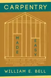 Carpentry Made Easy - The Science and Art of Framing  - With Specific Instructions for Building Balloon Frames, Barn Frames, Mill Frames, Warehouses, Church Spires - E. Bell William